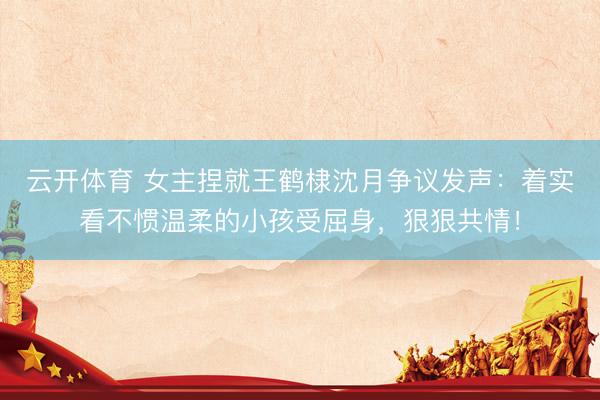 云开体育 女主捏就王鹤棣沈月争议发声:着实看不惯温柔的小孩受屈身,狠狠共情!
