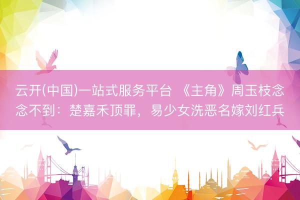 云开(中国)一站式服务平台 《主角》周玉枝念念不到：楚嘉禾顶罪，易少女洗恶名嫁刘红兵