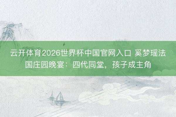 云开体育2026世界杯中国官网入口 奚梦瑶法国庄园晚宴：四代同堂，孩子成主角