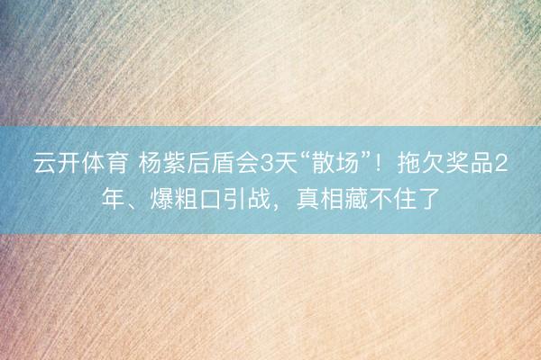 云开体育 杨紫后盾会3天“散场”！拖欠奖品2年、爆粗口引战，真相藏不住了