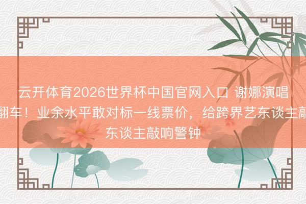 云开体育2026世界杯中国官网入口 谢娜演唱会官宣翻车！业余水平敢对标一线票价，给跨界艺东谈主敲响警钟