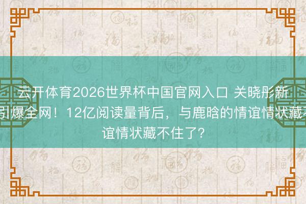 云开体育2026世界杯中国官网入口 关晓彤新剧吻戏引爆全网！12亿阅读量背后，与鹿晗的情谊情状藏不住了？