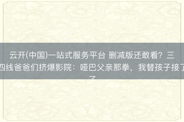 云开(中国)一站式服务平台 删减版还敢看?三四线爸爸们挤爆影院:哑巴父亲那拳,我替孩子接了