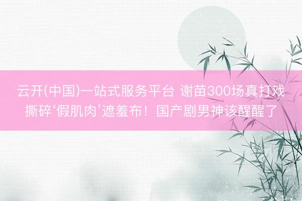 云开(中国)一站式服务平台 谢苗300场真打戏撕碎‘假肌肉’遮羞布!国产剧男神该醒醒了