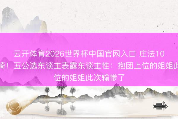 云开体育2026世界杯中国官网入口 庄法10票微辞安崎！五公选东谈主表露东谈主性：抱团上位的姐姐此次输惨了