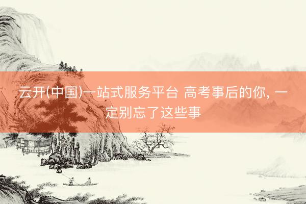 云开(中国)一站式服务平台 高考事后的你， 一定别忘了这些事