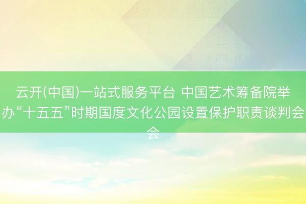 云开(中国)一站式服务平台 中国艺术筹备院举办“十五五”时期国度文化公园设置保护职责谈判会