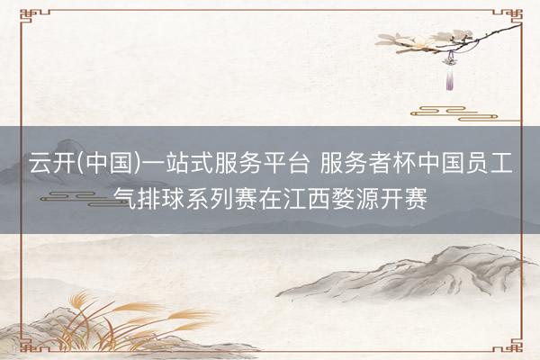云开(中国)一站式服务平台 服务者杯中国员工气排球系列赛在江西婺源开赛