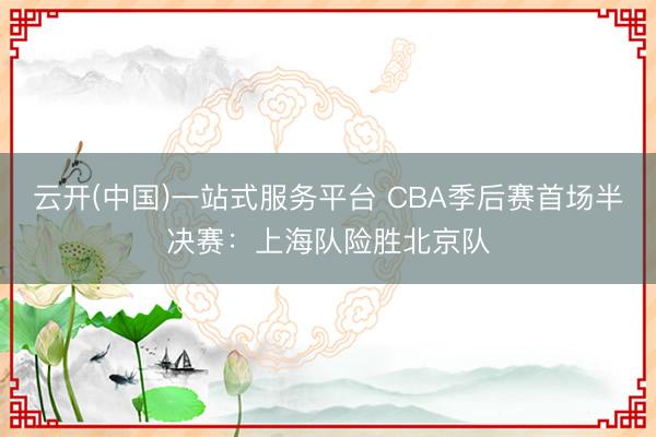 云开(中国)一站式服务平台 CBA季后赛首场半决赛：上海队险胜北京队