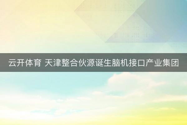 云开体育 天津整合伙源诞生脑机接口产业集团