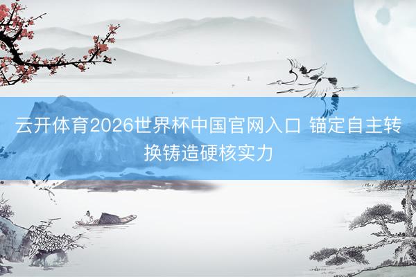 云开体育2026世界杯中国官网入口 锚定自主转换铸造硬核实力