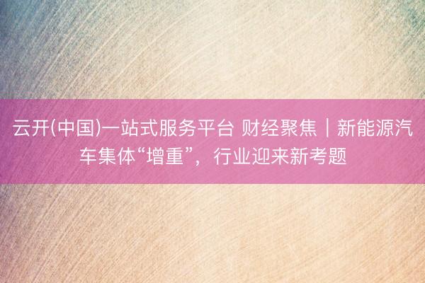 云开(中国)一站式服务平台 财经聚焦|新能源汽车集体“增重”,行业迎来新考题