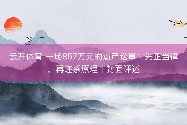 云开体育 一场857万元的遗产讼事：先正当律，再连系原理｜封面评述