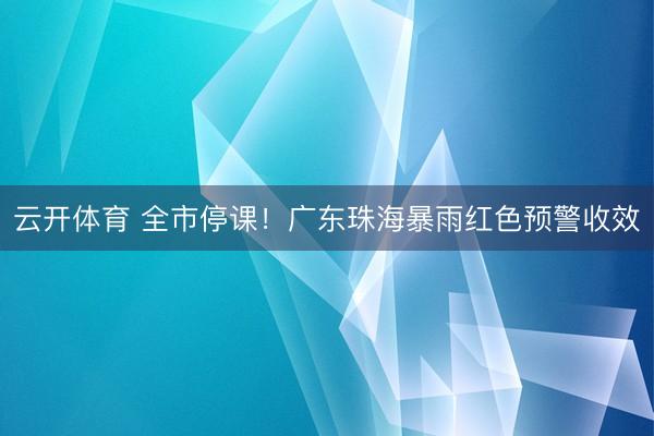 云开体育 全市停课！广东珠海暴雨红色预警收效
