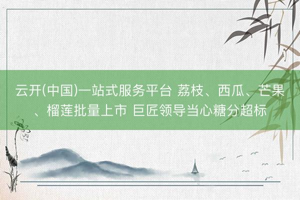 云开(中国)一站式服务平台 荔枝、西瓜、芒果、榴莲批量上市 巨匠领导当心糖分超标