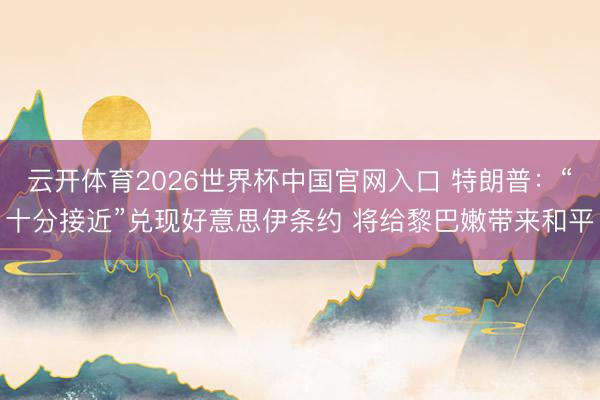 云开体育2026世界杯中国官网入口 特朗普：“十分接近”兑现好意思伊条约 将给黎巴嫩带来和平