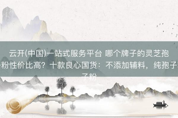 云开(中国)一站式服务平台 哪个牌子的灵芝孢子粉性价比高？十款良心国货：不添加辅料，纯孢子粉