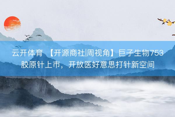 云开体育 【开源商社|周视角】巨子生物753胶原针上市，开放医好意思打针新空间