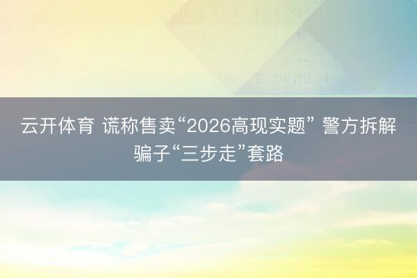 云开体育 谎称售卖“2026高现实题” 警方拆解骗子“三步走”套路