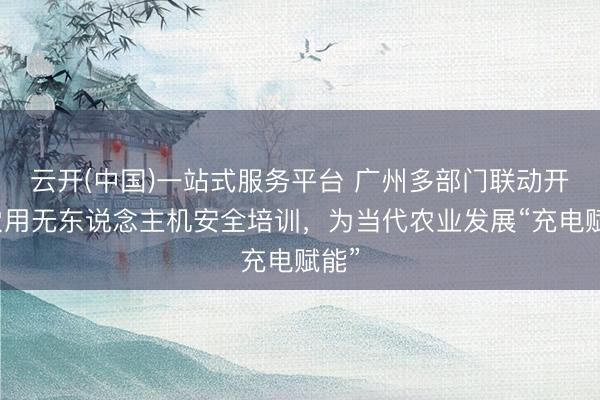 云开(中国)一站式服务平台 广州多部门联动开展农用无东说念主机安全培训,为当代农业发展“充电赋能”