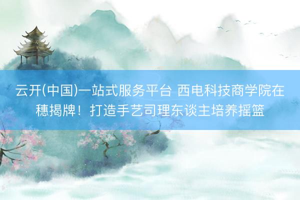 云开(中国)一站式服务平台 西电科技商学院在穗揭牌!打造手艺司理东谈主培养摇篮