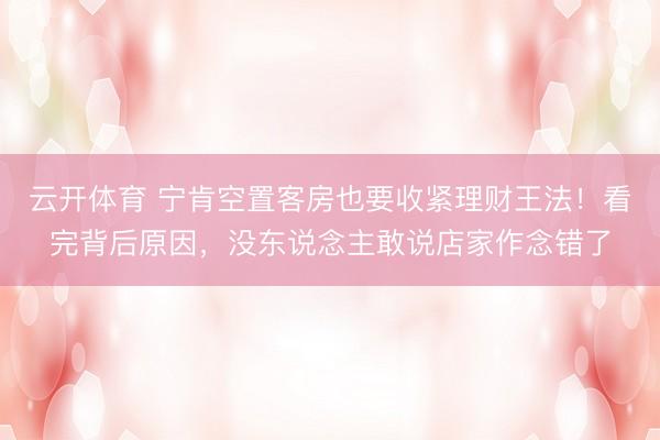 云开体育 宁肯空置客房也要收紧理财王法！看完背后原因，没东说念主敢说店家作念错了