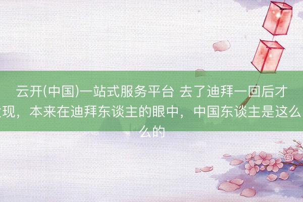 云开(中国)一站式服务平台 去了迪拜一回后才发现，本来在迪拜东谈主的眼中，中国东谈主是这么的