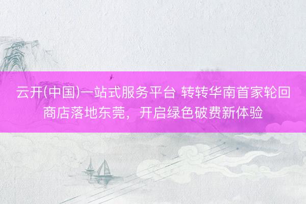 云开(中国)一站式服务平台 转转华南首家轮回商店落地东莞,开启绿色破费新体验