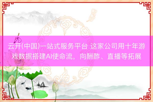 云开(中国)一站式服务平台 这家公司用十年游戏数据搭建AI使命流，向酬酢、直播等拓展