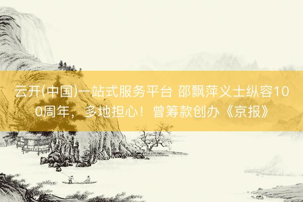 云开(中国)一站式服务平台 邵飘萍义士纵容100周年，多地担心！曾筹款创办《京报》