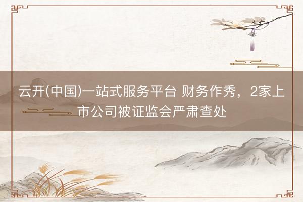云开(中国)一站式服务平台 财务作秀,2家上市公司被证监会严肃查处