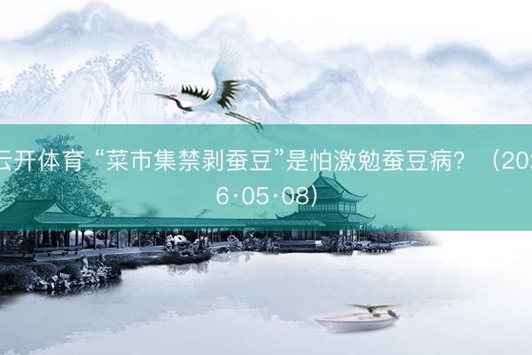 云开体育 “菜市集禁剥蚕豆”是怕激勉蚕豆病？（2026·05·08）