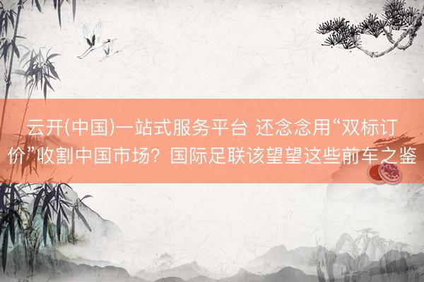 云开(中国)一站式服务平台 还念念用“双标订价”收割中国市场？国际足联该望望这些前车之鉴