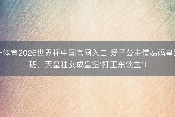 云开体育2026世界杯中国官网入口 爱子公主借姑妈皇冠上班，天皇独女成皇室'打工东谈主'！