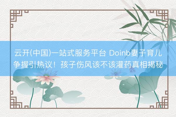 云开(中国)一站式服务平台 Doinb妻子育儿争握引热议！孩子伤风该不该灌药真相揭秘