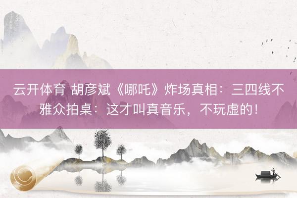 云开体育 胡彦斌《哪吒》炸场真相：三四线不雅众拍桌：这才叫真音乐，不玩虚的！