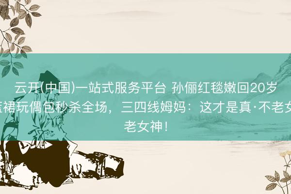 云开(中国)一站式服务平台 孙俪红毯嫩回20岁！蓝裙玩偶包秒杀全场，三四线姆妈：这才是真·不老女神！