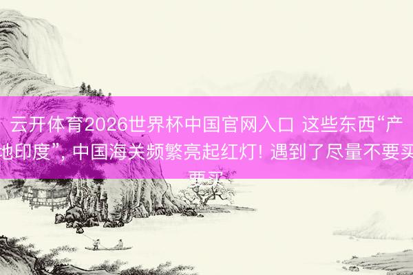 云开体育2026世界杯中国官网入口 这些东西“产地印度”, 中国海关频繁亮起红灯! 遇到了尽量不要买